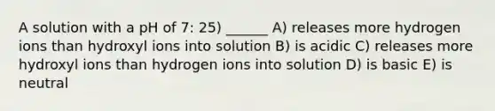 A solution with a pH of 7: 25) ______ A) releases more hydrogen ions than hydroxyl ions into solution B) is acidic C) releases more hydroxyl ions than hydrogen ions into solution D) is basic E) is neutral