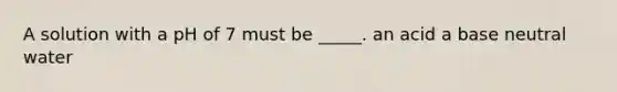 A solution with a pH of 7 must be _____. an acid a base neutral water