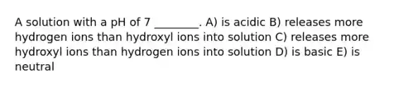 A solution with a pH of 7 ________. A) is acidic B) releases more hydrogen ions than hydroxyl ions into solution C) releases more hydroxyl ions than hydrogen ions into solution D) is basic E) is neutral