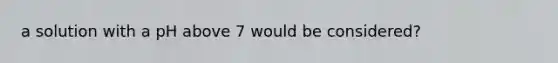 a solution with a pH above 7 would be considered?