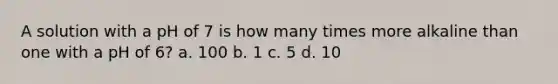 A solution with a pH of 7 is how many times more alkaline than one with a pH of 6? a. 100 b. 1 c. 5 d. 10