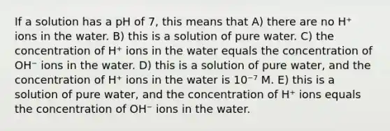 If a solution has a pH of 7, this means that A) there are no H⁺ ions in the water. B) this is a solution of pure water. C) the concentration of H⁺ ions in the water equals the concentration of OH⁻ ions in the water. D) this is a solution of pure water, and the concentration of H⁺ ions in the water is 10⁻⁷ M. E) this is a solution of pure water, and the concentration of H⁺ ions equals the concentration of OH⁻ ions in the water.