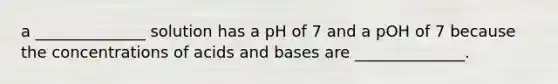 a ______________ solution has a pH of 7 and a pOH of 7 because the concentrations of <a href='https://www.questionai.com/knowledge/kvCSAshSAf-acids-and-bases' class='anchor-knowledge'>acids and bases</a> are ______________.