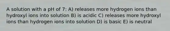 A solution with a pH of 7: A) releases more hydrogen ions than hydroxyl ions into solution B) is acidic C) releases more hydroxyl ions than hydrogen ions into solution D) is basic E) is neutral