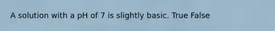 A solution with a pH of 7 is slightly basic. True False