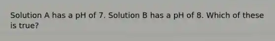 Solution A has a pH of 7. Solution B has a pH of 8. Which of these is true?