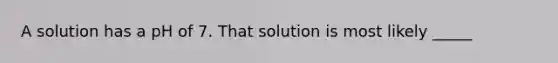 A solution has a pH of 7. That solution is most likely _____