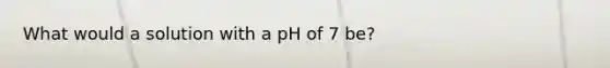 What would a solution with a pH of 7 be?