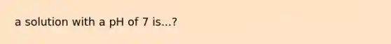 a solution with a pH of 7 is...?