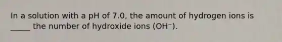 In a solution with a pH of 7.0, the amount of hydrogen ions is _____ the number of hydroxide ions (OH⁻).