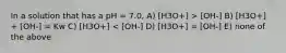 In a solution that has a pH = 7.0, A) [H3O+] > [OH-] B) [H3O+] + [OH-] = Kw C) [H3O+] < [OH-] D) [H3O+] = [OH-] E) none of the above