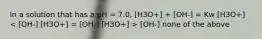 In a solution that has a pH = 7.0, [H3O+] + [OH-] = Kw [H3O+] [OH-] none of the above