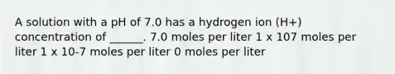 A solution with a pH of 7.0 has a hydrogen ion (H+) concentration of ______. 7.0 moles per liter 1 x 107 moles per liter 1 x 10-7 moles per liter 0 moles per liter