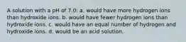 A solution with a pH of 7.0: a. would have more hydrogen ions than hydroxide ions. b. would have fewer hydrogen ions than hydroxide ions. c. would have an equal number of hydrogen and hydroxide ions. d. would be an acid solution.