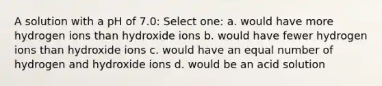 A solution with a pH of 7.0: Select one: a. would have more hydrogen ions than hydroxide ions b. would have fewer hydrogen ions than hydroxide ions c. would have an equal number of hydrogen and hydroxide ions d. would be an acid solution