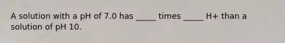 A solution with a pH of 7.0 has _____ times _____ H+ than a solution of pH 10.