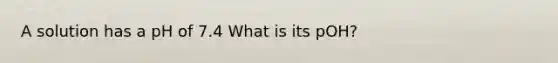 A solution has a pH of 7.4 What is its pOH?