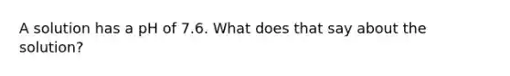 A solution has a pH of 7.6. What does that say about the solution?