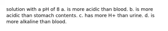 solution with a pH of 8 a. is more acidic than blood. b. is more acidic than stomach contents. c. has more H+ than urine. d. is more alkaline than blood.