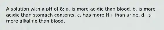 A solution with a pH of 8: a. is more acidic than blood. b. is more acidic than stomach contents. c. has more H+ than urine. d. is more alkaline than blood.