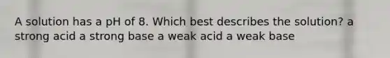 A solution has a pH of 8. Which best describes the solution? a strong acid a strong base a weak acid a weak base