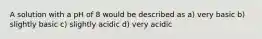 A solution with a pH of 8 would be described as a) very basic b) slightly basic c) slightly acidic d) very acidic