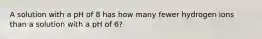 A solution with a pH of 8 has how many fewer hydrogen ions than a solution with a pH of 6?