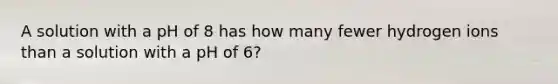 A solution with a pH of 8 has how many fewer hydrogen ions than a solution with a pH of 6?