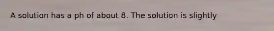 A solution has a ph of about 8. The solution is slightly