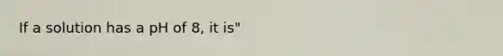 If a solution has a pH of 8, it is"