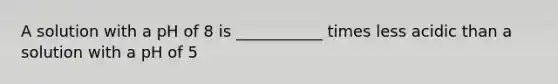 A solution with a pH of 8 is ___________ times less acidic than a solution with a pH of 5