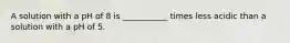 A solution with a pH of 8 is ___________ times less acidic than a solution with a pH of 5.