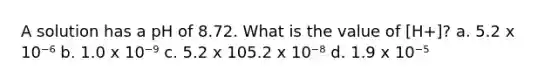 A solution has a pH of 8.72. What is the value of [H+]? a. 5.2 x 10⁻⁶ b. 1.0 x 10⁻⁹ c. 5.2 x 105.2 x 10⁻⁸ d. 1.9 x 10⁻⁵