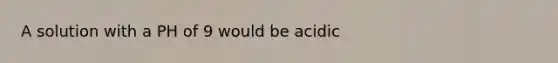 A solution with a PH of 9 would be acidic