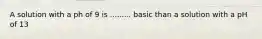 A solution with a ph of 9 is ......... basic than a solution with a pH of 13