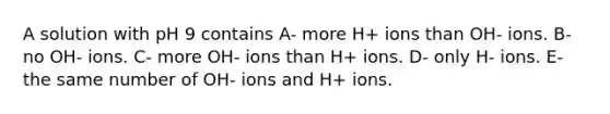 A solution with pH 9 contains A- more H+ ions than OH- ions. B- no OH- ions. C- more OH- ions than H+ ions. D- only H- ions. E- the same number of OH- ions and H+ ions.