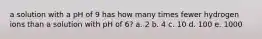 a solution with a pH of 9 has how many times fewer hydrogen ions than a solution with pH of 6? a. 2 b. 4 c. 10 d. 100 e. 1000