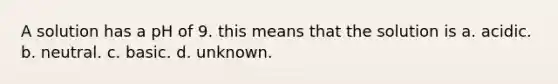 A solution has a pH of 9. this means that the solution is a. acidic. b. neutral. c. basic. d. unknown.