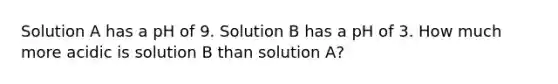 Solution A has a pH of 9. Solution B has a pH of 3. How much more acidic is solution B than solution A?