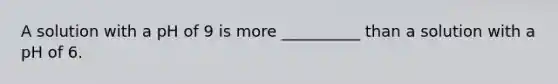 A solution with a pH of 9 is more __________ than a solution with a pH of 6.