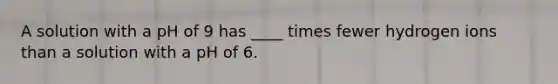 A solution with a pH of 9 has ____ times fewer hydrogen ions than a solution with a pH of 6.​