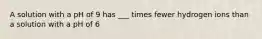 A solution with a pH of 9 has ___ times fewer hydrogen ions than a solution with a pH of 6