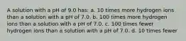 A solution with a pH of 9.0 has: a. 10 times more hydrogen ions than a solution with a pH of 7.0. b. 100 times more hydrogen ions than a solution with a pH of 7.0. c. 100 times fewer hydrogen ions than a solution with a pH of 7.0. d. 10 times fewer