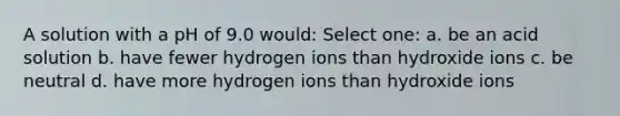 A solution with a pH of 9.0 would: Select one: a. be an acid solution b. have fewer hydrogen ions than hydroxide ions c. be neutral d. have more hydrogen ions than hydroxide ions