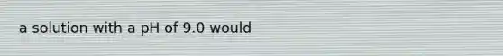 a solution with a pH of 9.0 would