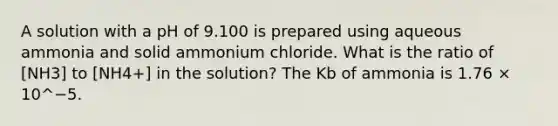 A solution with a pH of 9.100 is prepared using aqueous ammonia and solid ammonium chloride. What is the ratio of [NH3] to [NH4+] in the solution? The Kb of ammonia is 1.76 × 10^−5.