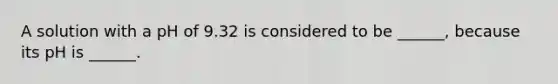 A solution with a pH of 9.32 is considered to be ______, because its pH is ______.