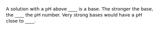 A solution with a pH above ____ is a base. The stronger the base, the ____ the pH number. Very strong bases would have a pH close to ____.