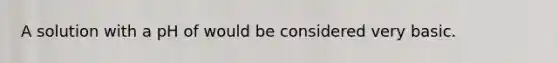 A solution with a pH of would be considered very basic.