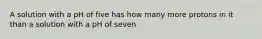 A solution with a pH of five has how many more protons in it than a solution with a pH of seven